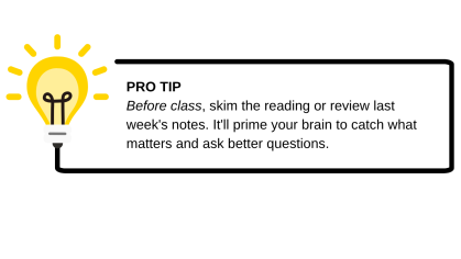 Pro tip - before class, skim the reading or review last week's notes. It'll prime your brain to catch what matters and ask better questions.