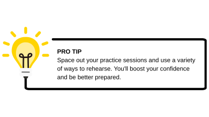 Pro tip- Space out your practice sessions and use a variety of ways to rehearse. You'll boost your confidence and be better prepared.